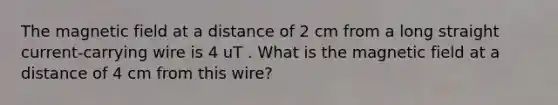 The magnetic field at a distance of 2 cm from a long straight current-carrying wire is 4 uT . What is the magnetic field at a distance of 4 cm from this wire?