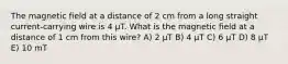 The magnetic field at a distance of 2 cm from a long straight current-carrying wire is 4 μT. What is the magnetic field at a distance of 1 cm from this wire? A) 2 μT B) 4 μT C) 6 μT D) 8 μT E) 10 mT