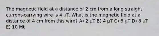 The magnetic field at a distance of 2 cm from a long straight current-carrying wire is 4 μT. What is the magnetic field at a distance of 4 cm from this wire? A) 2 μT B) 4 μT C) 6 μT D) 8 μT E) 10 Μt