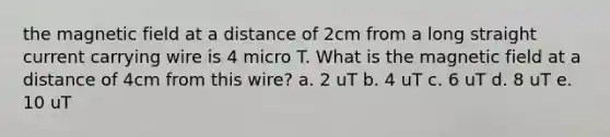 the magnetic field at a distance of 2cm from a long straight current carrying wire is 4 micro T. What is the magnetic field at a distance of 4cm from this wire? a. 2 uT b. 4 uT c. 6 uT d. 8 uT e. 10 uT