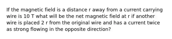 If the magnetic field is a distance r away from a current carrying wire is 10 T what will be the net magnetic field at r if another wire is placed 2 r from the original wire and has a current twice as strong flowing in the opposite direction?