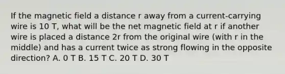 If the magnetic field a distance r away from a current-carrying wire is 10 T, what will be the net magnetic field at r if another wire is placed a distance 2r from the original wire (with r in the middle) and has a current twice as strong flowing in the opposite direction? A. 0 T B. 15 T C. 20 T D. 30 T