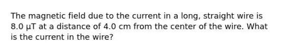 The magnetic field due to the current in a long, straight wire is 8.0 μT at a distance of 4.0 cm from the center of the wire. What is the current in the wire?