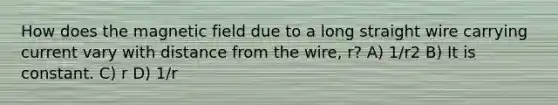 How does the magnetic field due to a long straight wire carrying current vary with distance from the wire, r? A) 1/r2 B) It is constant. C) r D) 1/r