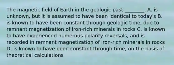 The magnetic field of Earth in the geologic past ________. A. is unknown, but it is assumed to have been identical to today's B. is known to have been constant through geologic time, due to remnant magnetization of iron-rich minerals in rocks C. is known to have experienced numerous polarity reversals, and is recorded in remnant magnetization of iron-rich minerals in rocks D. is known to have been constant through time, on the basis of theoretical calculations