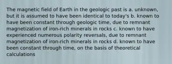 The magnetic field of Earth in the geologic past is a. unknown, but it is assumed to have been identical to today's b. known to have been constant through geologic time, due to remnant magnetization of iron-rich minerals in rocks c. known to have experienced numerous polarity reversals, due to remnant magnetization of iron-rich minerals in rocks d. known to have been constant through time, on the basis of theoretical calculations