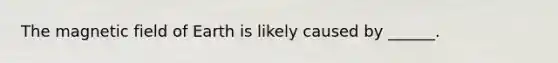 The magnetic field of Earth is likely caused by ______.