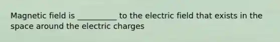 Magnetic field is __________ to the electric field that exists in <a href='https://www.questionai.com/knowledge/k0Lyloclid-the-space' class='anchor-knowledge'>the space</a> around the electric charges