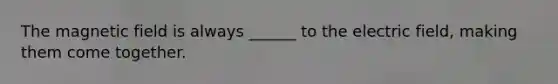 The magnetic field is always ______ to the electric field, making them come together.