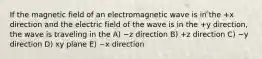 If the magnetic field of an electromagnetic wave is in the +x direction and the electric field of the wave is in the +y direction, the wave is traveling in the A) −z direction B) +z direction C) −y direction D) xy plane E) −x direction