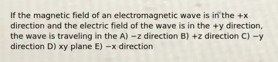 If the magnetic field of an electromagnetic wave is in the +x direction and the electric field of the wave is in the +y direction, the wave is traveling in the A) −z direction B) +z direction C) −y direction D) xy plane E) −x direction