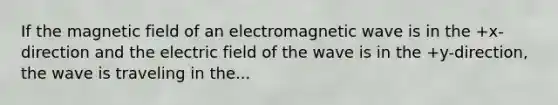 If the magnetic field of an electromagnetic wave is in the +x-direction and the electric field of the wave is in the +y-direction, the wave is traveling in the...