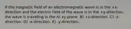 If the magnetic field of an electromagnetic wave is in the +x-direction and the electric field of the wave is in the +y-direction, the wave is traveling in the A) xy-plane. B) +z-direction. C) -z-direction. D) -x-direction. E) -y-direction.