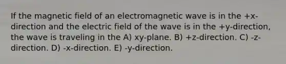 If the magnetic field of an electromagnetic wave is in the +x-direction and the electric field of the wave is in the +y-direction, the wave is traveling in the A) xy-plane. B) +z-direction. C) -z-direction. D) -x-direction. E) -y-direction.