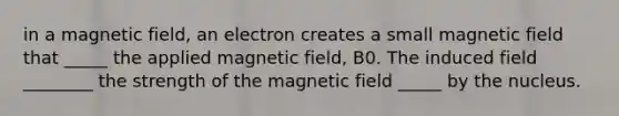 in a magnetic field, an electron creates a small magnetic field that _____ the applied magnetic field, B0. The induced field ________ the strength of the magnetic field _____ by the nucleus.