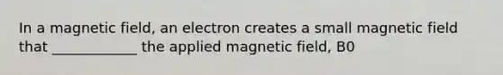 In a magnetic field, an electron creates a small magnetic field that ____________ the applied magnetic field, B0