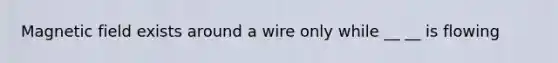 Magnetic field exists around a wire only while __ __ is flowing