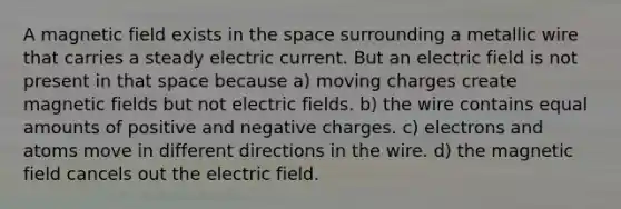 A magnetic field exists in the space surrounding a metallic wire that carries a steady electric current. But an electric field is not present in that space because a) moving charges create magnetic fields but not electric fields. b) the wire contains equal amounts of positive and negative charges. c) electrons and atoms move in different directions in the wire. d) the magnetic field cancels out the electric field.