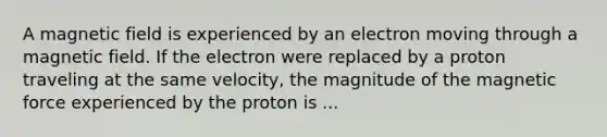 A magnetic field is experienced by an electron moving through a magnetic field. If the electron were replaced by a proton traveling at the same velocity, the magnitude of the magnetic force experienced by the proton is ...