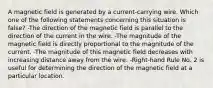 A magnetic field is generated by a current-carrying wire. Which one of the following statements concerning this situation is false? -The direction of the magnetic field is parallel to the direction of the current in the wire. -The magnitude of the magnetic field is directly proportional to the magnitude of the current. -The magnitude of this magnetic field decreases with increasing distance away from the wire. -Right-hand Rule No. 2 is useful for determining the direction of the magnetic field at a particular location.