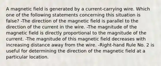 A magnetic field is generated by a current-carrying wire. Which one of the following statements concerning this situation is false? -The direction of the magnetic field is parallel to the direction of the current in the wire. -The magnitude of the magnetic field is directly proportional to the magnitude of the current. -The magnitude of this magnetic field decreases with increasing distance away from the wire. -Right-hand Rule No. 2 is useful for determining the direction of the magnetic field at a particular location.