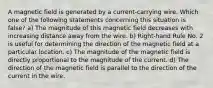 A magnetic field is generated by a current-carrying wire. Which one of the following statements concerning this situation is false? a) The magnitude of this magnetic field decreases with increasing distance away from the wire. b) Right-hand Rule No. 2 is useful for determining the direction of the magnetic field at a particular location. c) The magnitude of the magnetic field is directly proportional to the magnitude of the current. d) The direction of the magnetic field is parallel to the direction of the current in the wire.