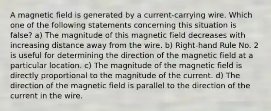 A magnetic field is generated by a current-carrying wire. Which one of the following statements concerning this situation is false? a) The magnitude of this magnetic field decreases with increasing distance away from the wire. b) Right-hand Rule No. 2 is useful for determining the direction of the magnetic field at a particular location. c) The magnitude of the magnetic field is directly proportional to the magnitude of the current. d) The direction of the magnetic field is parallel to the direction of the current in the wire.