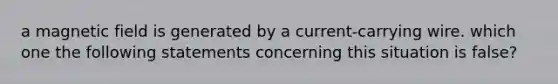 a magnetic field is generated by a current-carrying wire. which one the following statements concerning this situation is false?