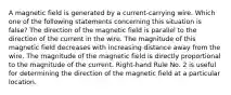 A magnetic field is generated by a current-carrying wire. Which one of the following statements concerning this situation is false? The direction of the magnetic field is parallel to the direction of the current in the wire. The magnitude of this magnetic field decreases with increasing distance away from the wire. The magnitude of the magnetic field is directly proportional to the magnitude of the current. Right-hand Rule No. 2 is useful for determining the direction of the magnetic field at a particular location.