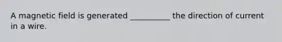 A magnetic field is generated __________ the direction of current in a wire.