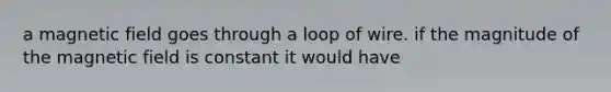 a magnetic field goes through a loop of wire. if the magnitude of the magnetic field is constant it would have