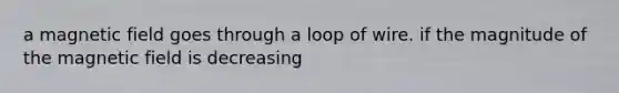 a magnetic field goes through a loop of wire. if the magnitude of the magnetic field is decreasing