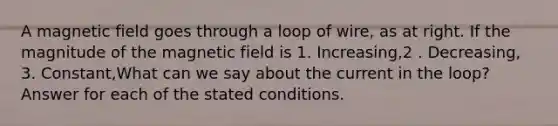 A magnetic field goes through a loop of wire, as at right. If the magnitude of the magnetic field is 1. Increasing,2 . Decreasing, 3. Constant,What can we say about the current in the loop? Answer for each of the stated conditions.