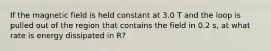 If the magnetic field is held constant at 3.0 T and the loop is pulled out of the region that contains the field in 0.2 s, at what rate is energy dissipated in R?