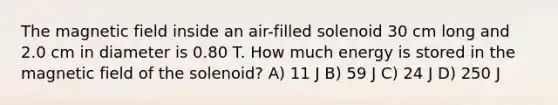 The magnetic field inside an air-filled solenoid 30 cm long and 2.0 cm in diameter is 0.80 T. How much energy is stored in the magnetic field of the solenoid? A) 11 J B) 59 J C) 24 J D) 250 J