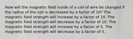 How will the magnetic field inside of a coil of wire be changed if the radius of the coil is decreased by a factor of 10? The magnetic field strength will increase by a factor of 10. The magnetic field strength will decrease by a factor of 10. The magnetic field strength will increase by a factor of 5. The magnetic field strength will decrease by a factor of 5.