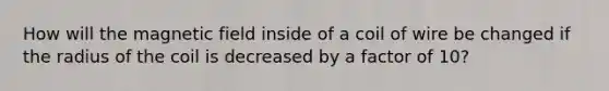 How will the magnetic field inside of a coil of wire be changed if the radius of the coil is decreased by a factor of 10?