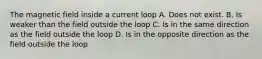 The magnetic field inside a current loop A. Does not exist. B. Is weaker than the field outside the loop C. Is in the same direction as the field outside the loop D. Is in the opposite direction as the field outside the loop