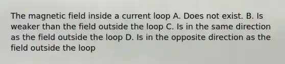 The magnetic field inside a current loop A. Does not exist. B. Is weaker than the field outside the loop C. Is in the same direction as the field outside the loop D. Is in the opposite direction as the field outside the loop