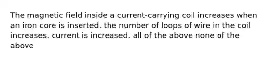 The magnetic field inside a current-carrying coil increases when an iron core is inserted. the number of loops of wire in the coil increases. current is increased. all of the above none of the above