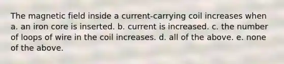 The magnetic field inside a current-carrying coil increases when a. an iron core is inserted. b. current is increased. c. the number of loops of wire in the coil increases. d. all of the above. e. none of the above.