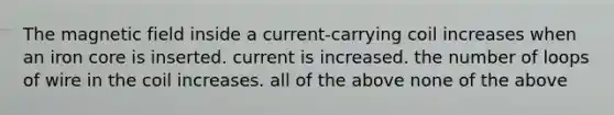 The magnetic field inside a current-carrying coil increases when an iron core is inserted. current is increased. the number of loops of wire in the coil increases. all of the above none of the above