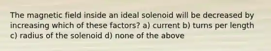 The magnetic field inside an ideal solenoid will be decreased by increasing which of these factors? a) current b) turns per length c) radius of the solenoid d) none of the above