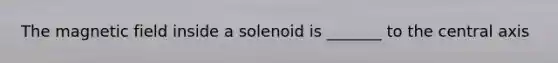 The magnetic field inside a solenoid is _______ to the central axis