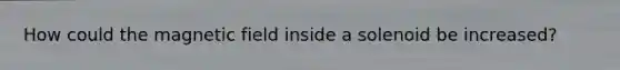 How could the magnetic field inside a solenoid be increased?