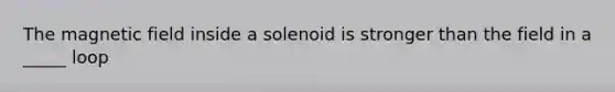 The magnetic field inside a solenoid is stronger than the field in a _____ loop