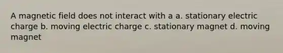 A magnetic field does not interact with a a. stationary electric charge b. moving electric charge c. stationary magnet d. moving magnet