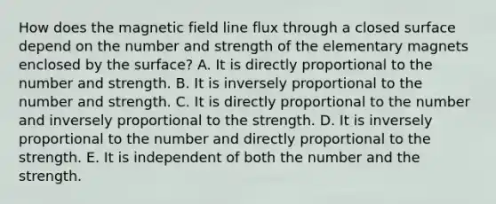 How does the magnetic field line flux through a closed surface depend on the number and strength of the elementary magnets enclosed by the surface? A. It is directly proportional to the number and strength. B. It is inversely proportional to the number and strength. C. It is directly proportional to the number and inversely proportional to the strength. D. It is inversely proportional to the number and directly proportional to the strength. E. It is independent of both the number and the strength.