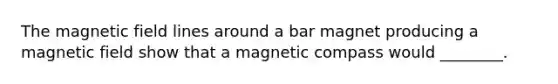 The magnetic field lines around a bar magnet producing a magnetic field show that a magnetic compass would ________.