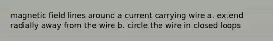 magnetic field lines around a current carrying wire a. extend radially away from the wire b. circle the wire in closed loops